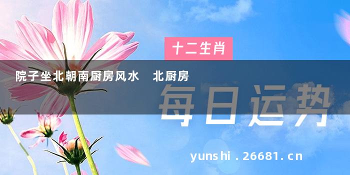 院子坐北朝南厨房风水 北厨房